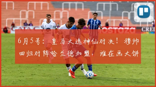 6月5号：皇马大选神仙对决！穆帅回归对阵哈兰德加盟，谁在画大饼？_竞选_里克尔梅_穆里尼奥