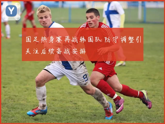 国足热身赛再战韩国队 防守调整引关注后续备战安排
