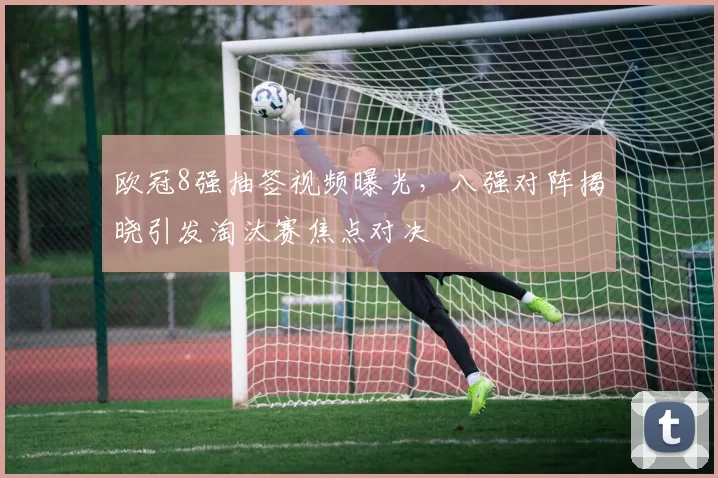 欧冠8强抽签视频曝光，八强对阵揭晓引发淘汰赛焦点对决