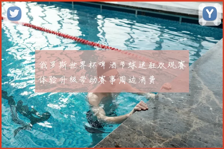 俄罗斯世界杯啤酒节球迷狂欢观赛体验升级带动赛事周边消费