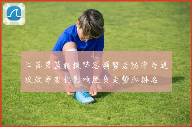 江苏男篮轮换阵容调整后防守与进攻效率变化影响胜负走势和排名