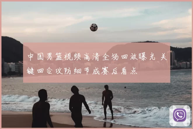 中国男篮视频高清全场回放曝光 关键回合攻防细节成赛后看点