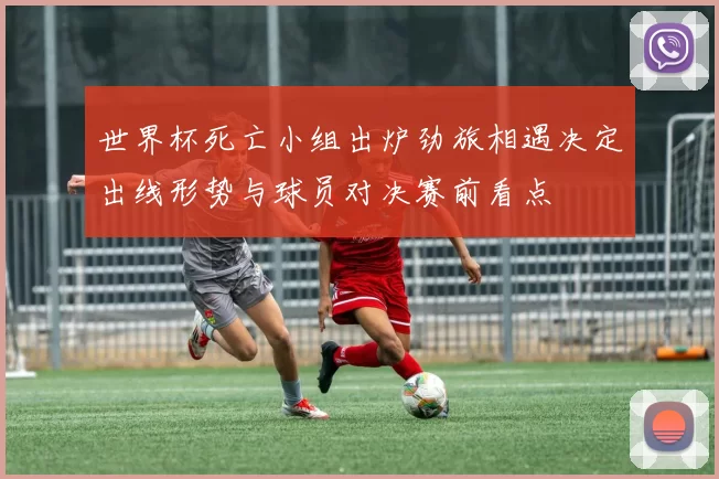 世界杯死亡小组出炉劲旅相遇决定出线形势与球员对决赛前看点