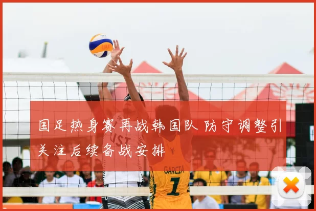 国足热身赛再战韩国队 防守调整引关注后续备战安排