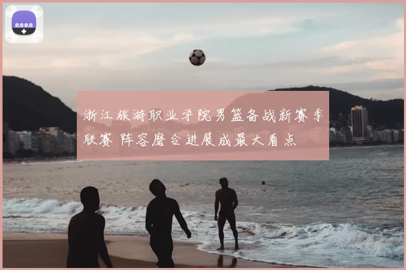 浙江旅游职业学院男篮备战新赛季联赛 阵容磨合进展成最大看点