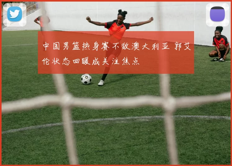 中国男篮热身赛不敌澳大利亚 郭艾伦状态回暖成关注焦点