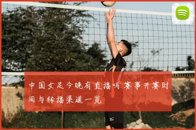 中国女足今晚有直播吗 赛事开赛时间与转播渠道一览