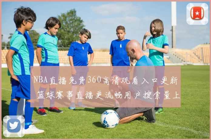 NBA直播免费360高清观看入口更新 篮球赛事直播更流畅用户搜索量上升