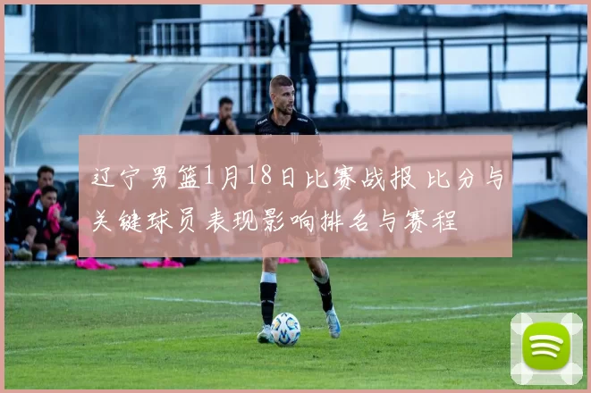 辽宁男篮1月18日比赛战报 比分与关键球员表现影响排名与赛程