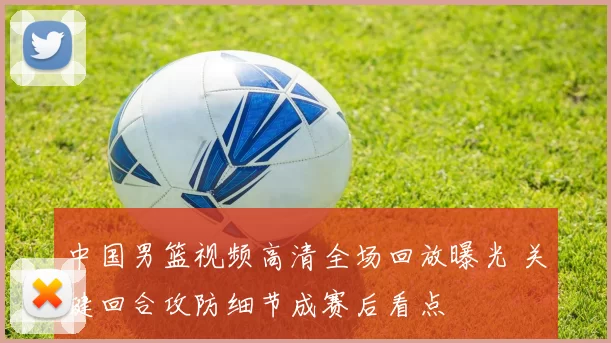 中国男篮视频高清全场回放曝光 关键回合攻防细节成赛后看点