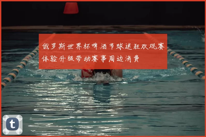 俄罗斯世界杯啤酒节球迷狂欢观赛体验升级带动赛事周边消费