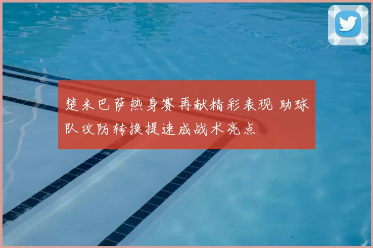 楚米巴萨热身赛再献精彩表现 助球队攻防转换提速成战术亮点