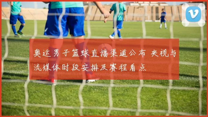 奥运男子篮球直播渠道公布 央视与流媒体时段安排及赛程看点