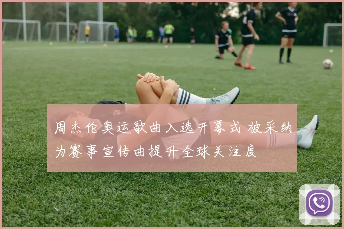 周杰伦奥运歌曲入选开幕式 被采纳为赛事宣传曲提升全球关注度