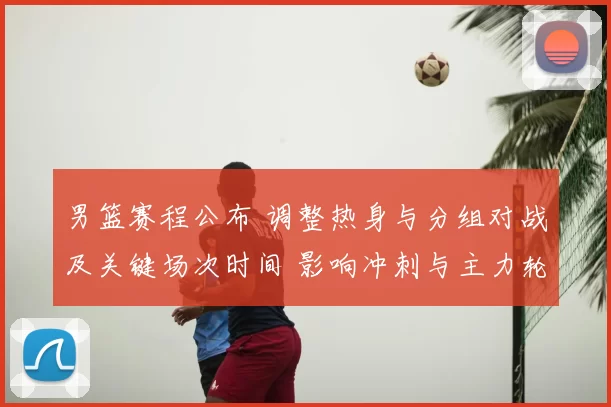 男篮赛程公布 调整热身与分组对战及关键场次时间 影响冲刺与主力轮换