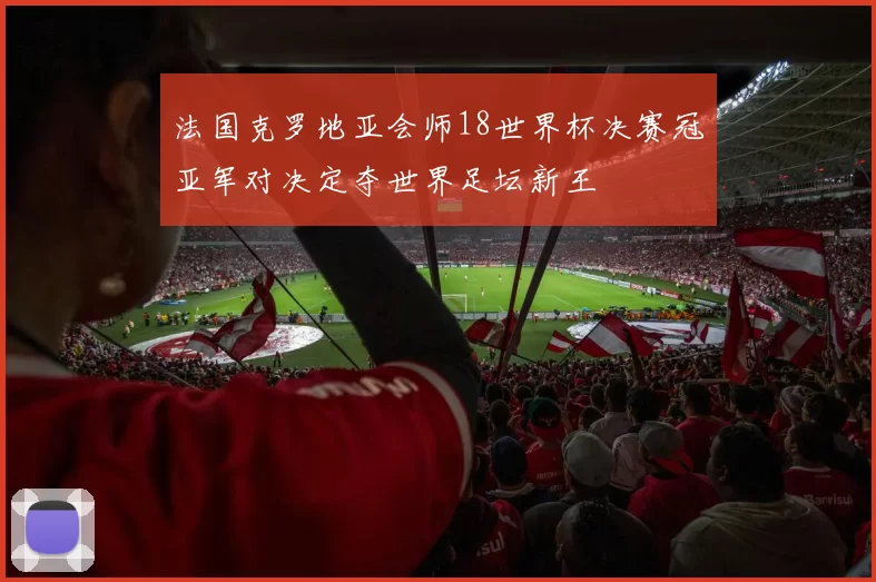 法国克罗地亚会师18世界杯决赛冠亚军对决定夺世界足坛新王