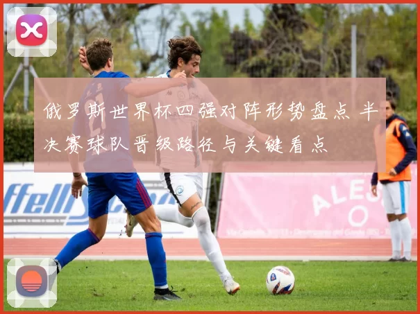 俄罗斯世界杯四强对阵形势盘点 半决赛球队晋级路径与关键看点