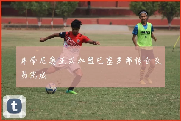 库蒂尼奥正式加盟巴塞罗那转会交易完成