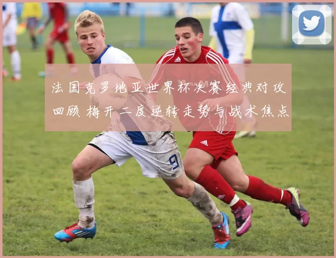 法国克罗地亚世界杯决赛经典对攻回顾 梅开二度逆转走势与战术焦点