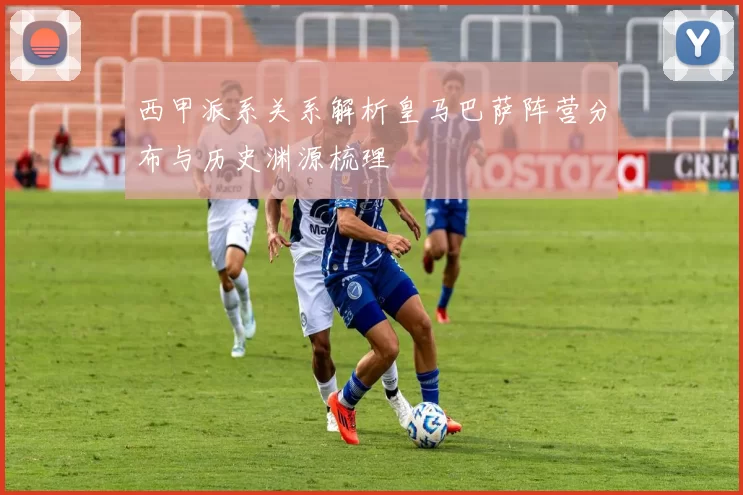 西甲派系关系解析皇马巴萨阵营分布与历史渊源梳理