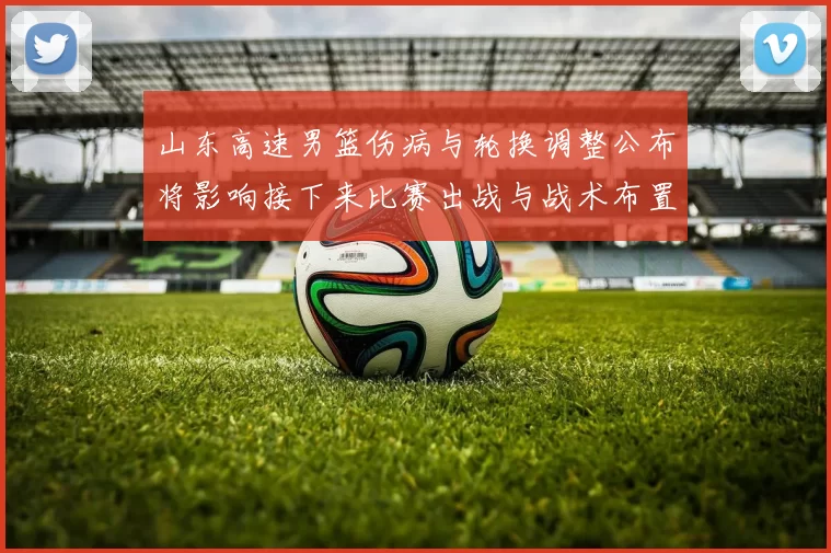 山东高速男篮伤病与轮换调整公布将影响接下来比赛出战与战术布置