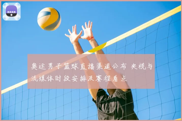 奥运男子篮球直播渠道公布 央视与流媒体时段安排及赛程看点