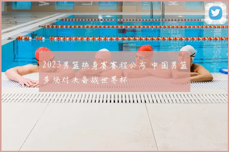 2023男篮热身赛赛程公布 中国男篮多场对决备战世界杯