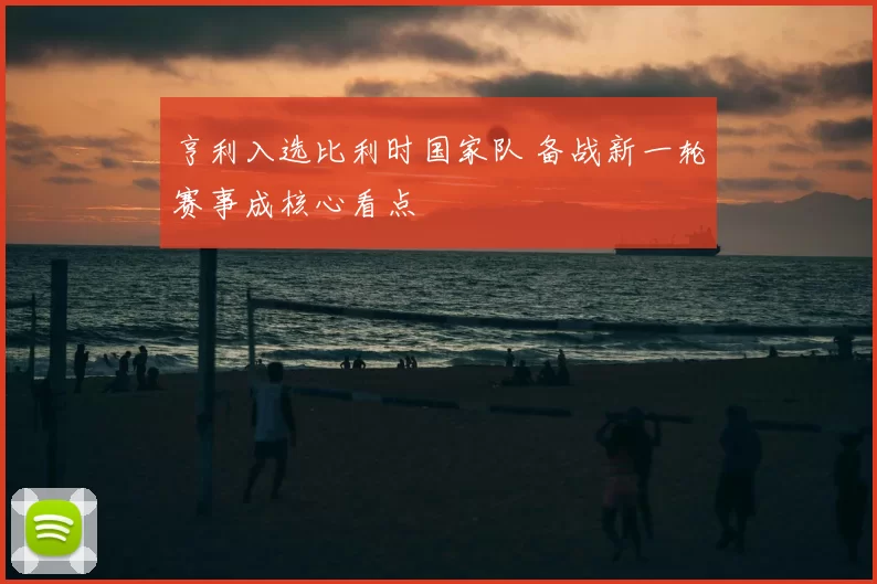 亨利入选比利时国家队 备战新一轮赛事成核心看点