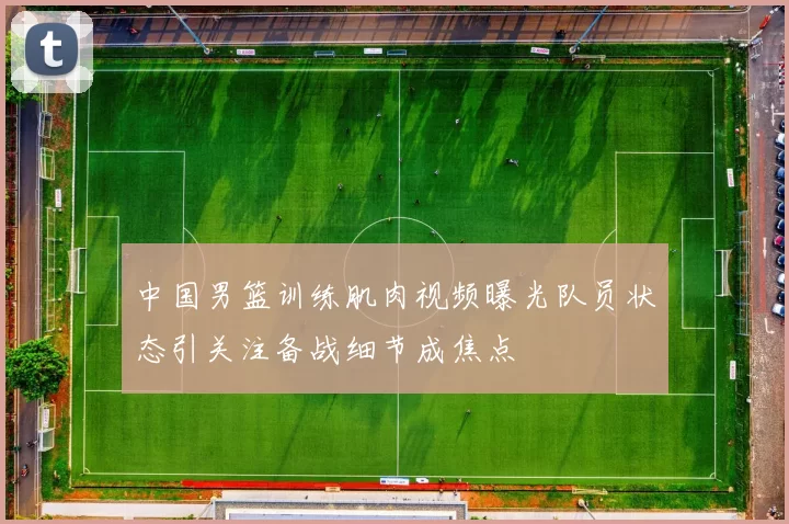 中国男篮训练肌肉视频曝光队员状态引关注备战细节成焦点