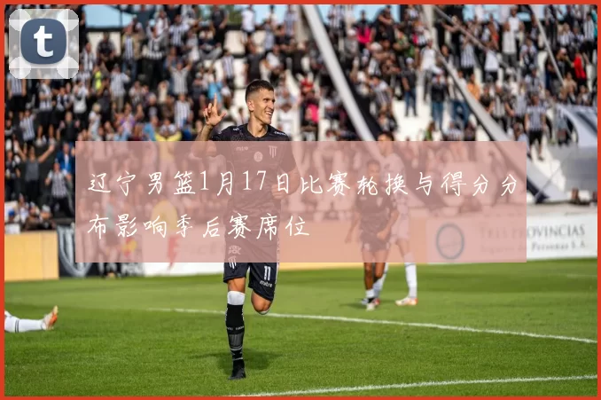 辽宁男篮1月17日比赛轮换与得分分布影响季后赛席位