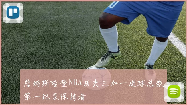 詹姆斯哈登NBA历史三加一进球总数第一纪录保持者
