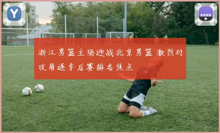 浙江男篮主场迎战北京男篮 激烈对攻角逐季后赛排名焦点