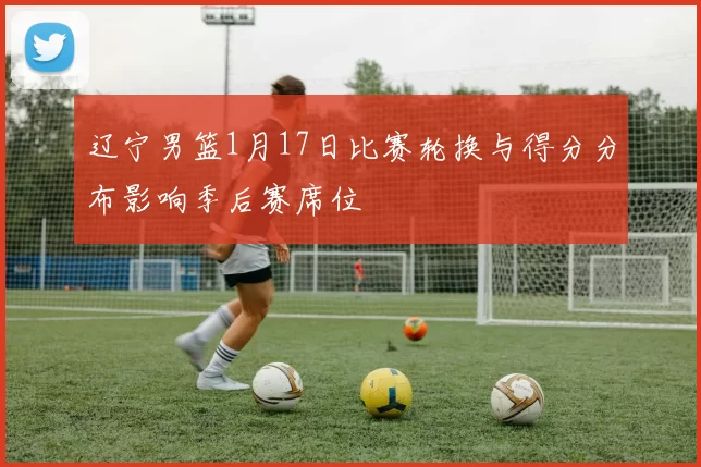 辽宁男篮1月17日比赛轮换与得分分布影响季后赛席位