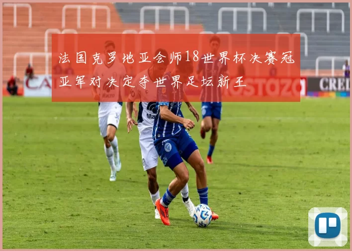 法国克罗地亚会师18世界杯决赛冠亚军对决定夺世界足坛新王