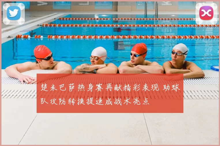 楚米巴萨热身赛再献精彩表现 助球队攻防转换提速成战术亮点