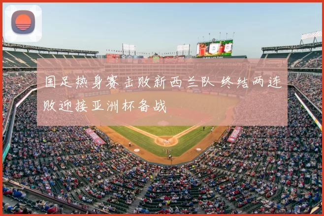 国足热身赛击败新西兰队 终结两连败迎接亚洲杯备战