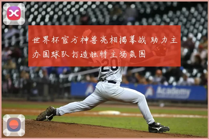 世界杯官方神兽亮相揭幕战 助力主办国球队打造独特主场氛围