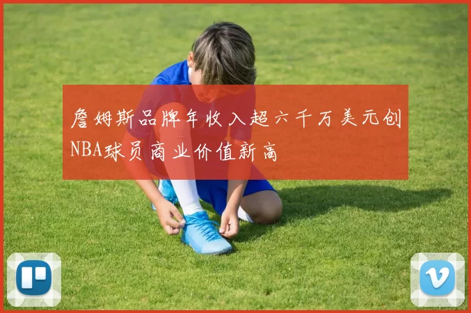 詹姆斯品牌年收入超六千万美元创NBA球员商业价值新高
