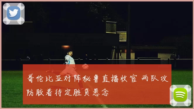 哥伦比亚对阵秘鲁直播收官 两队攻防胶着待定胜负悬念