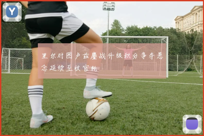 里尔对图卢兹鏖战升级积分争夺悬念延续至收官轮
