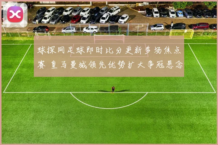 球探网足球即时比分更新多场焦点赛 皇马曼城领先优势扩大争冠悬念延续
