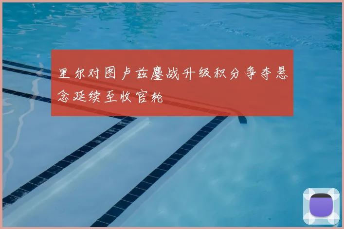 里尔对图卢兹鏖战升级积分争夺悬念延续至收官轮