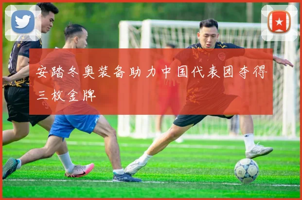 安踏冬奥装备助力中国代表团夺得三枚金牌