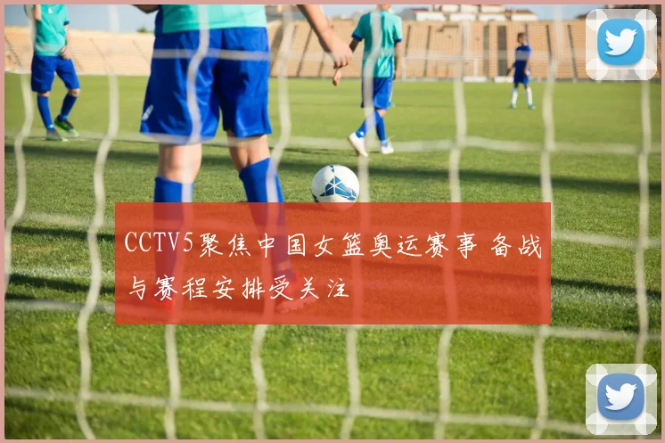 CCTV5聚焦中国女篮奥运赛事 备战与赛程安排受关注