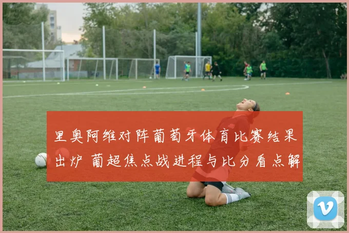 里奥阿维对阵葡萄牙体育比赛结果出炉 葡超焦点战进程与比分看点解析